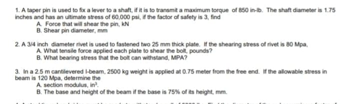 1. A taper pin is used to fix a lever to a shaft, if it is to transmit a maximum torque of 850 in-lb. The shaft diameter is 1.75
inches and has an ultimate stress of 60,000 psi, if the factor of safety is 3, find
A. Force that will shear the pin, kN
B. Shear pin diameter, mm
2. A 3/4 inch diameter rivet is used to fastened two 25 mm thick plate. If the shearing stress of rivet is 80 Mpa,
A. What tensile force applied each plate to shear the bolt, pounds?
B. What bearing stress that the bolt can withstand, MPA?
3. In a 2.5 m cantilevered l-beam, 2500 kg weight is applied at 0.75 meter from the free end. If the allowable stress in
beam is 120 Mpa, determine the
A. section modulus, in.
B. The base and height of the beam if the base is 75% of its height, mm.
