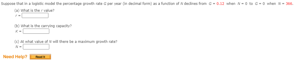 Suppose that in a logistic model the percentage growth rate G per year (in decimal form) as a function of N declines from G = 0.12 when N = 0 to G = 0 when N= 366.
(a) What is the r value?
r =
(b) What is the carrying capacity?
K =
(c) At what value of N will there be a maximum growth rate?
N = |
Need Help?
Read It
