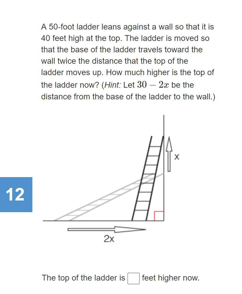 A 50-foot ladder leans against a wall so that it is
40 feet high at the top. The ladder is moved so
that the base of the ladder travels toward the
wall twice the distance that the top of the
ladder moves up. How much higher is the top of
the ladder now? (Hint: Let 30 – 2x be the
distance from the base of the ladder to the wall.)
12
2x
The top of the ladder is
feet higher now.
