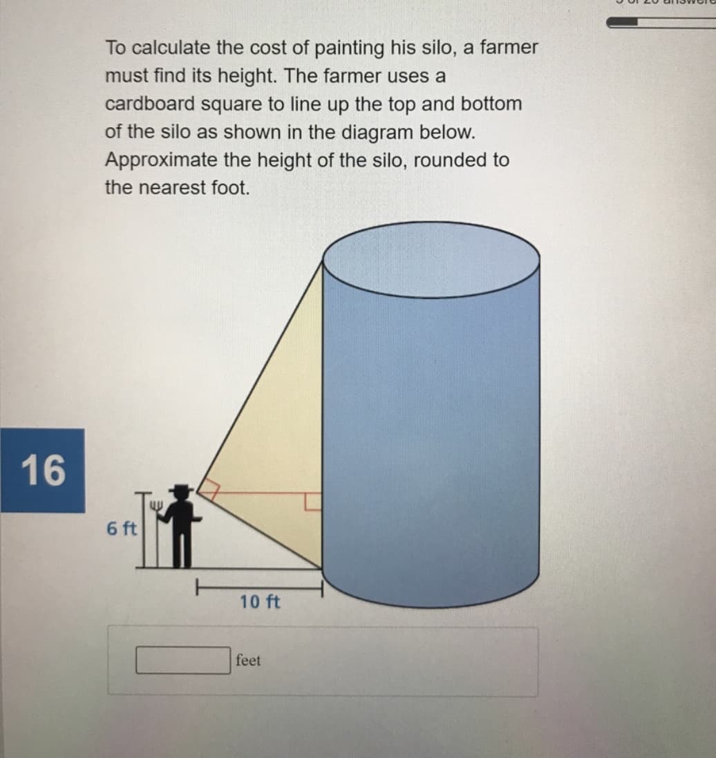 To calculate the cost of painting his silo, a farmer
must find its height. The farmer uses a
cardboard square to line up the top and bottom
of the silo as shown in the diagram below.
Approximate the height of the silo, rounded to
the nearest foot.
16
6 ft
10 ft
feet
