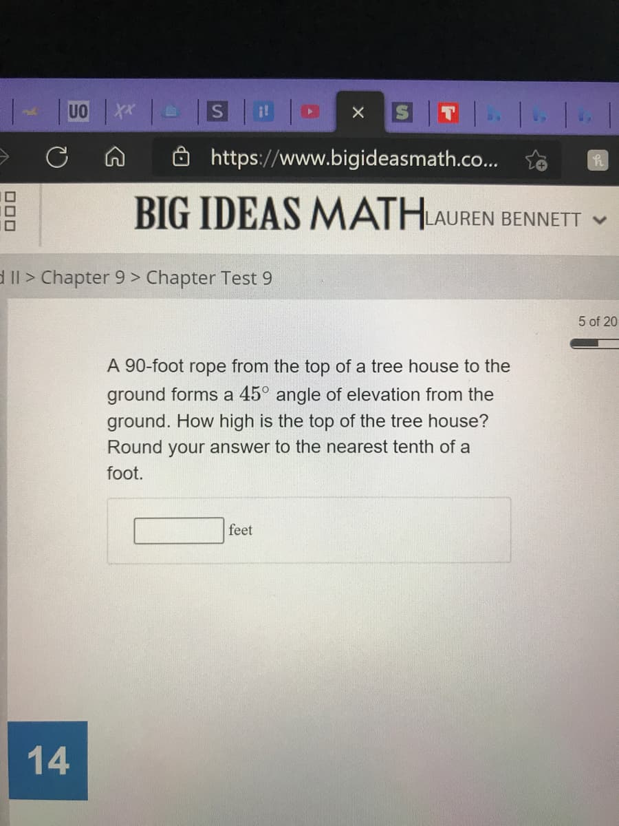 UO
https://www.bigideasmath.co..
BIG IDEAS MATHLAUREN BENNETT V
d Il > Chapter 9 > Chapter Test 9
5 of 20
A 90-foot rope from the top of a tree house to the
ground forms a 45° angle of elevation from the
ground. How high is the top of the tree house?
Round your answer to the nearest tenth of a
foot.
feet
14
ロロロ
