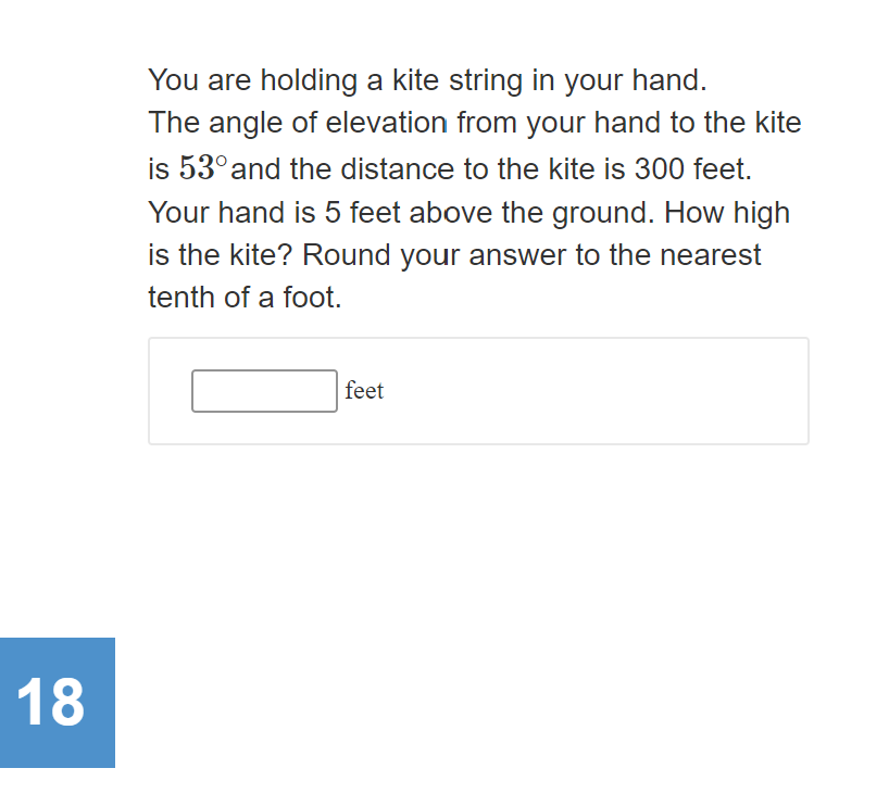 You are holding a kite string in your hand.
The angle of elevation from your hand to the kite
is 53° and the distance to the kite is 300 feet.
Your hand is 5 feet above the ground. How high
is the kite? Round your answer to the nearest
tenth of a foot.
feet
18
