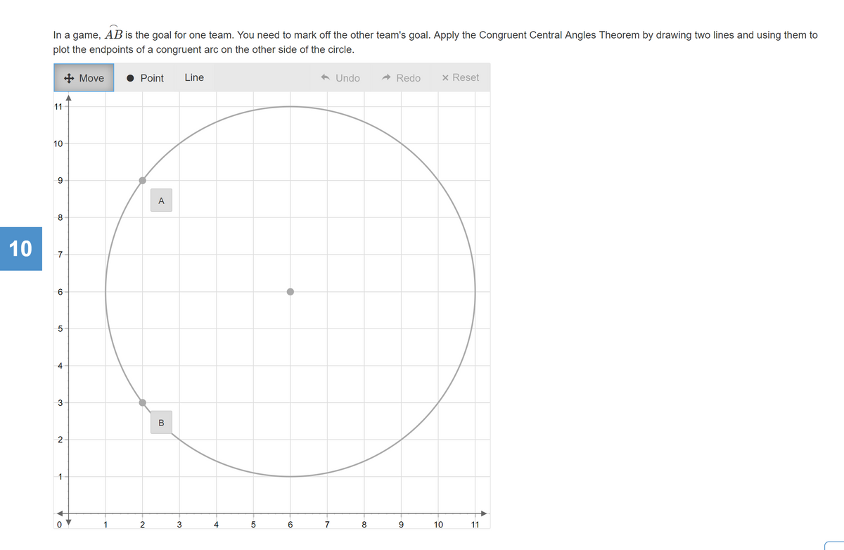 In a game, AB is the goal for one team. You need to mark off the other team's goal. Apply the Congruent Central Angles Theorem by drawing two lines and using them to
plot the endpoints of a congruent arc on the other side of the circle.
+ Move
Point
Line
A Undo
A Redo
x Reset
11
10
A
8
7
4
В
2
1
2
3
4
6.
7
8
10
11
LO
10
