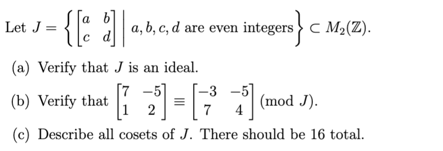 Let J =
{[a b] a,b, c, d are even integers} C M₂(Z).
C
(a) Verify that J is an ideal.
-3
-
(b) Verify that
2³] = [7²5] (mod J).
4
(c) Describe all cosets of J. There should be 16 total.
1