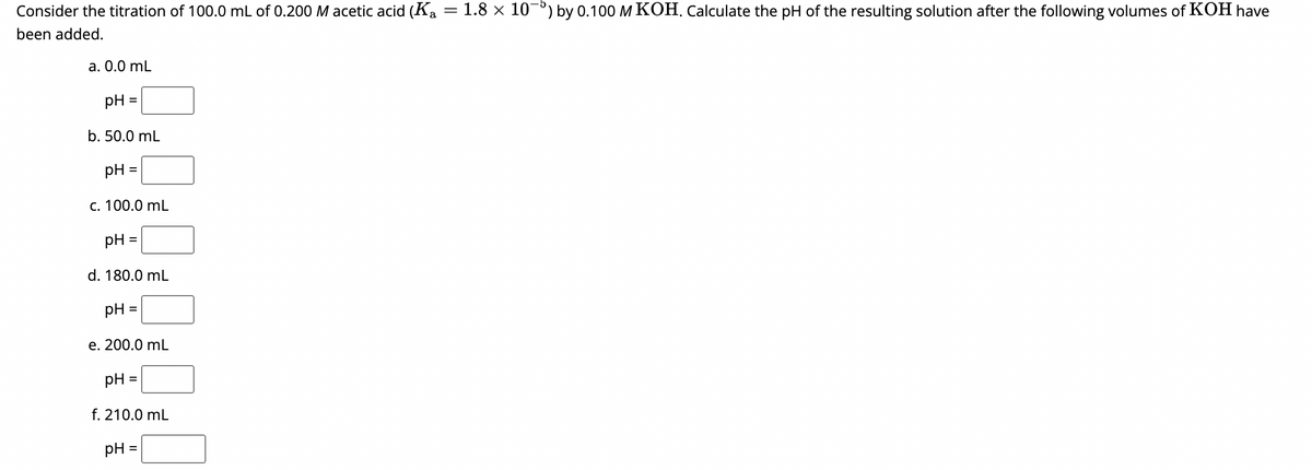 Consider the titration of 100.0 mL of 0.200 M acetic acid (Ka
been added.
a. 0.0 mL
pH =
b. 50.0 mL
pH =
c. 100.0 mL
pH
=
d. 180.0 mL
pH =
e. 200.0 mL
pH =
f. 210.0 mL
pH =
=
= 1.8 × 10-) by 0.100 M KOH. Calculate the pH of the resulting solution after the following volumes of KOH have