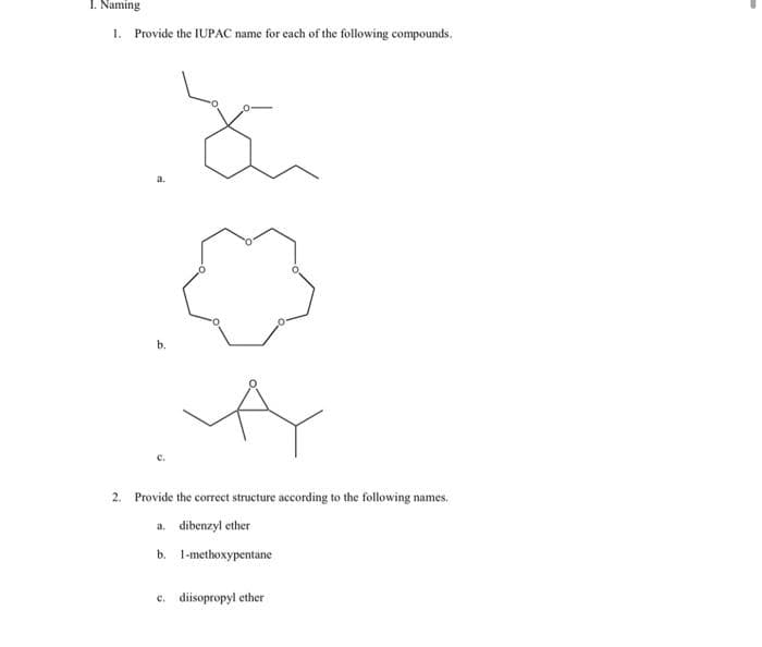 1. Naming
1. Provide the IUPAC name for each of the following compounds.
a.
b.
Fu
А
2. Provide the correct structure according to the following names.
a. dibenzyl ether
b. 1-methoxypentane
c. diisopropyl ether