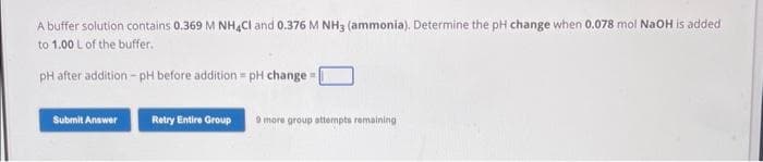 A buffer solution contains 0.369 M NH4Cl and 0.376 M NH3 (ammonia). Determine the pH change when 0.078 mol NaOH is added
to 1.00 L of the buffer.
pH after addition-pH before addition - pH change=[
Submit Answer
Retry Entire Group 9 more group attempts remaining