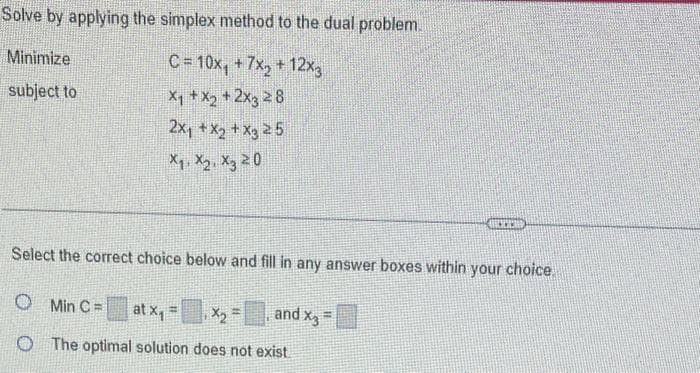 Solve by applying the simplex method to the dual problem.
Minimize
C=10x₁ +7x₂ + 12x3
subject to
x₁ + x2 + 2x3 28
2x₁ + x₂ + x325
X₁ X₂ X3 20
Select the correct choice below and fill in any answer boxes within your choice
O Min C = at X₁
B
X₂=
O The optimal solution does not exist.
and X3
ACCE
=