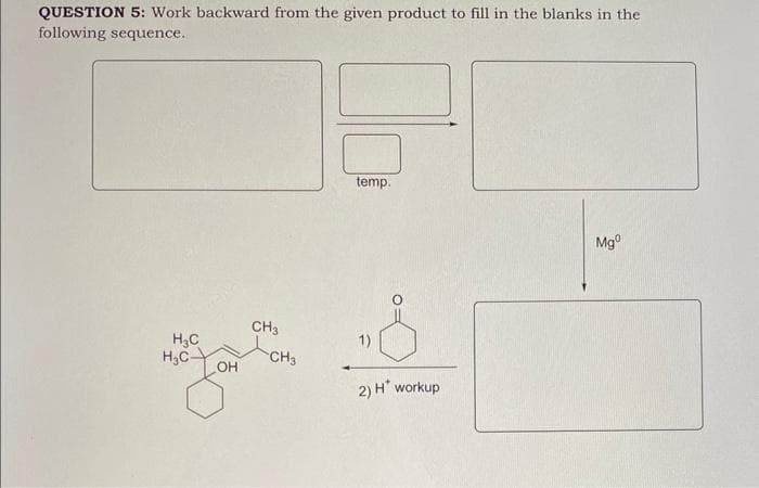 QUESTION 5: Work backward from the given product to fill in the blanks in the
following sequence.
H₂C
H₂C-
OH
CH3
CH3
temp.
2) H* workup
Mgº