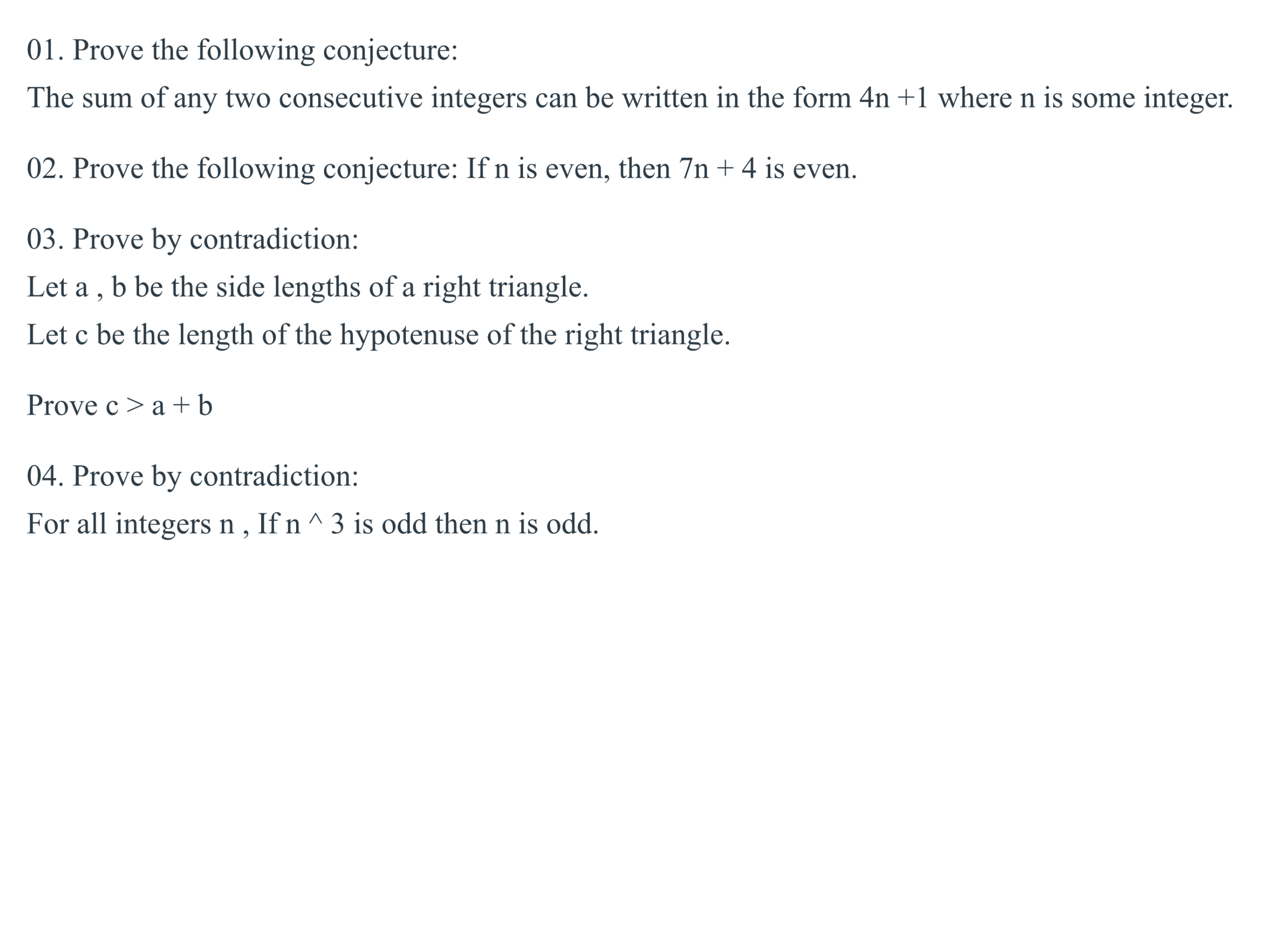 01. Prove the following conjecture:
The sum of any two consecutive integers can be written in the form 4n +1 where n is some integer.
02. Prove the following conjecture: If n is even, then 7n + 4 is even.
03. Prove by contradiction:
Let a , b be the side lengths of a right triangle.
Let c be the length of the hypotenuse of the right triangle.
Prove c > a +b
04. Prove by contradiction:
For all integers n , If n ^ 3 is odd then n is odd.
