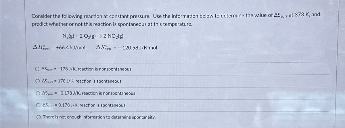 Consider the following reaction at constant pressure. Use the information below to determine the value of AS surr at 373 K, and
predict whether or not this reaction is spontaneous at this temperature.
N₂(g) + 2 O₂(g) → 2 NO2(g)
AH = +66.4 kJ/mol ASran = -120.58 J/K-mol
TIN
ASSurr= -178 J/K, reaction is nonspontaneous
= 178 J/K, reaction is spontaneous
AS surr
AS surr= -0.178 J/K, reaction is nonspontaneous
O AS surr = 0.178 J/K, reaction is spontaneous
There is not enough information to determine spontaneity.