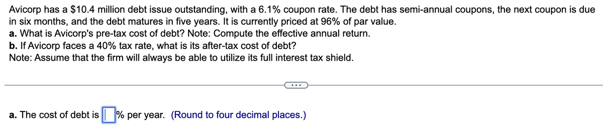 Avicorp has a $10.4 million debt issue outstanding, with a 6.1% coupon rate. The debt has semi-annual coupons, the next coupon is due
in six months, and the debt matures in five years. It is currently priced at 96% of par value.
a. What is Avicorp's pre-tax cost of debt? Note: Compute the effective annual return.
b. If Avicorp faces a 40% tax rate, what is its after-tax cost of debt?
Note: Assume that the firm will always be able to utilize its full interest tax shield.
a. The cost of debt is % per year. (Round to four decimal places.)