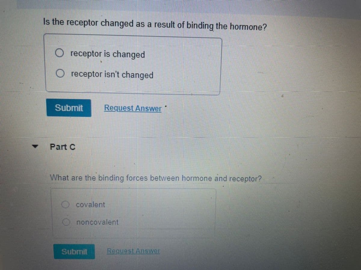 Is the receptor changed as a result of binding the hormone?
O receptor is changed
O receptor isn't changed
Submit
Request Answer
Part C
What are the binding forces between hormone and receptor?
O covalent
O noncovalent
Submit
Request Answer
