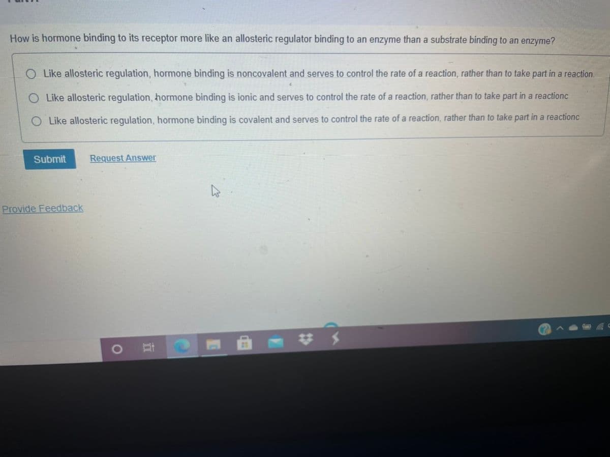 How is hormone binding to its receptor more like an allosteric regulator binding to an enzyme than a substrate binding to an enzyme?
Like allosteric regulation, hormone binding is noncovalent and serves to control the rate of a reaction, rather than to take part in a reaction.
Like allosteric regulation, hormone binding is ionic and serves to control the rate of a reaction, rather than to take part in a reactionc
O Like allosteric regulation, hormone binding is covalent and serves to control the rate of a reaction, rather than to take part in a reactionc
Submit
Request Answer
Provide Feedback
