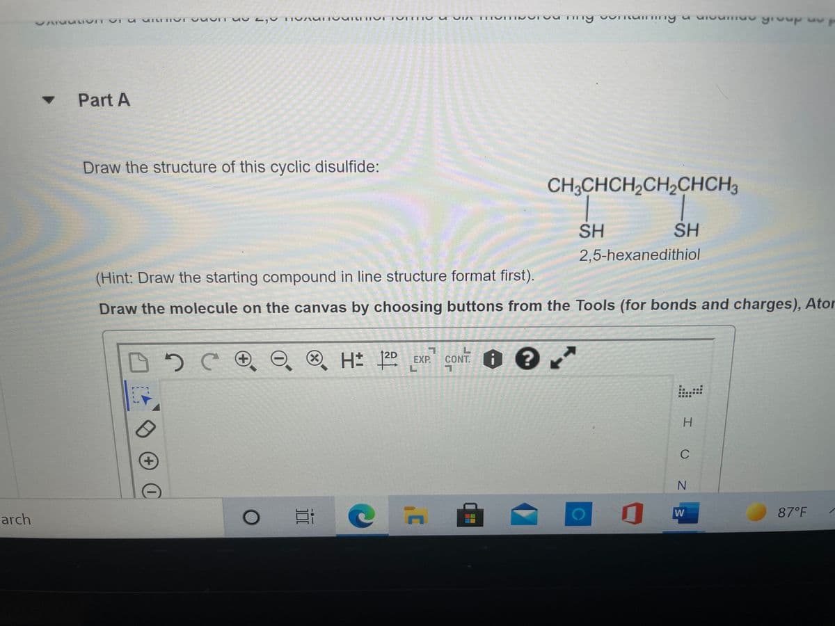 Part A
Draw the structure of this cyclic disulfide:
CH;CHCH,CH,CHCH3
SH
SH
2,5-hexanedithiol
(Hint: Draw the starting compound in line structure format first).
Draw the molecule on the canvas by choosing buttons from the Tools (for bonds and charges), Ator
12D
H 2D EXP. CONT.
H.
C
N.
87°F
arch
(X)
