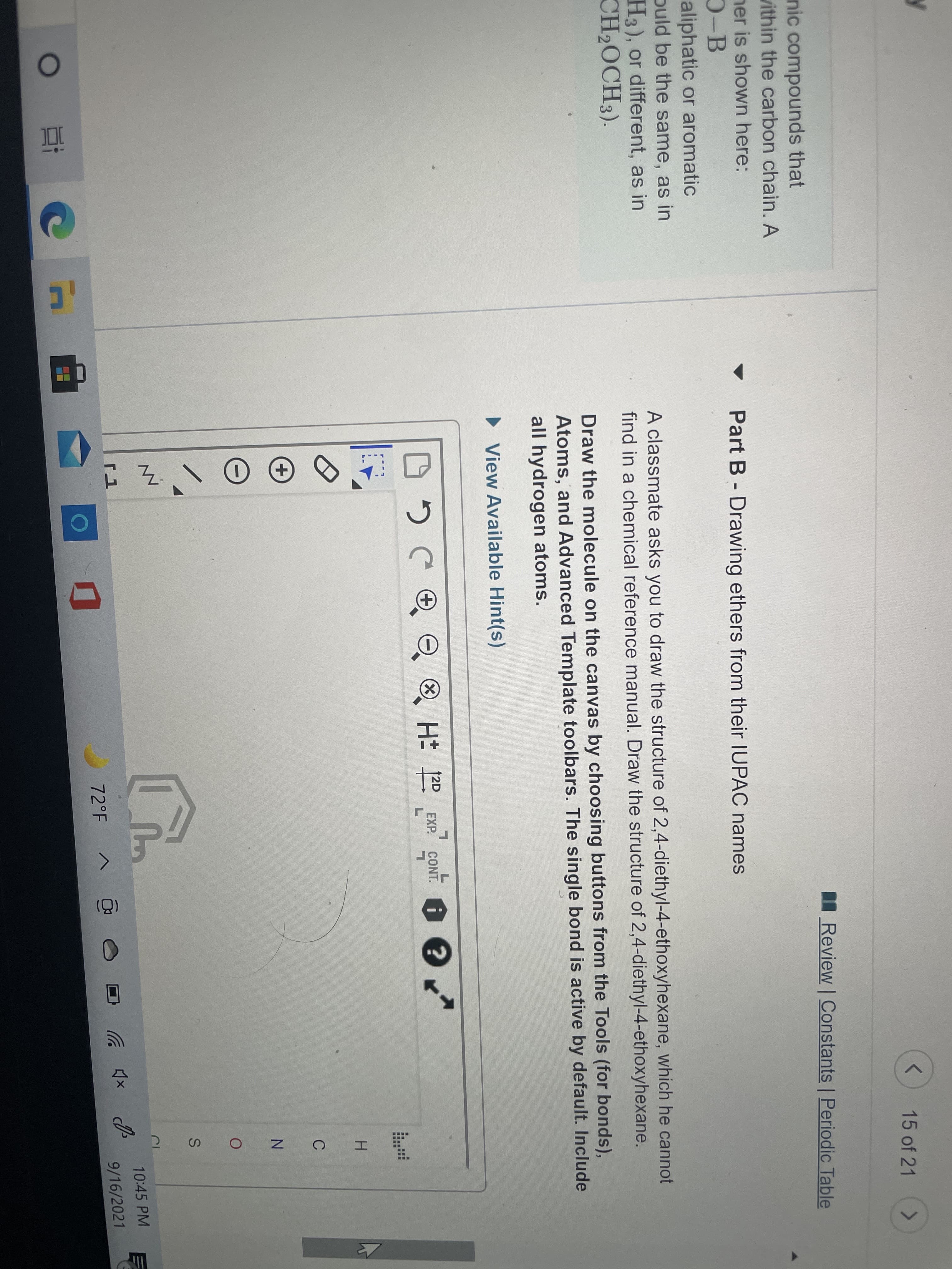 Part B - Drawing ethers from their IUPAC names
A classmate asks you to draw the structure of 2,4-diethyl-4-ethoxyhexane, which he cannot
find in a chemical reference manual. Draw the structure of 2,4-diethyl-4-ethoxyhexane.
Draw the molecule on the canvas by choosing buttons from the Tools (for bonds),
Atoms, and Advanced Template toolbars. The single bond is active by default. Include
all hydrogen atoms.
