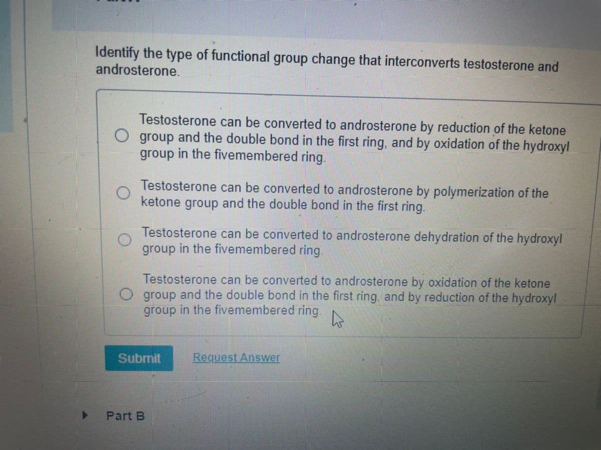Identify the type of functional group change that interconverts testosterone and
androsterone.
Testosterone can be converted to androsterone by reduction of the ketone
group and the double bond in the first ring, and by oxidation of the hydroxyl
group in the fivemembered ring.
Testosterone can be converted to androsterone by polymerization of the
ketone group
and the double bond in the first ring.
Testosterone can be converted to androsterone dehydration of the hydroxyl
group in the fivemembered ring.
Testosterone can be converted to androsterone by oxidation of the ketone
O group and the double bond in the first ring, and by reduction of the hydroxyl
group in the fivemembered ring.
Submit
Request Answer
Part B
