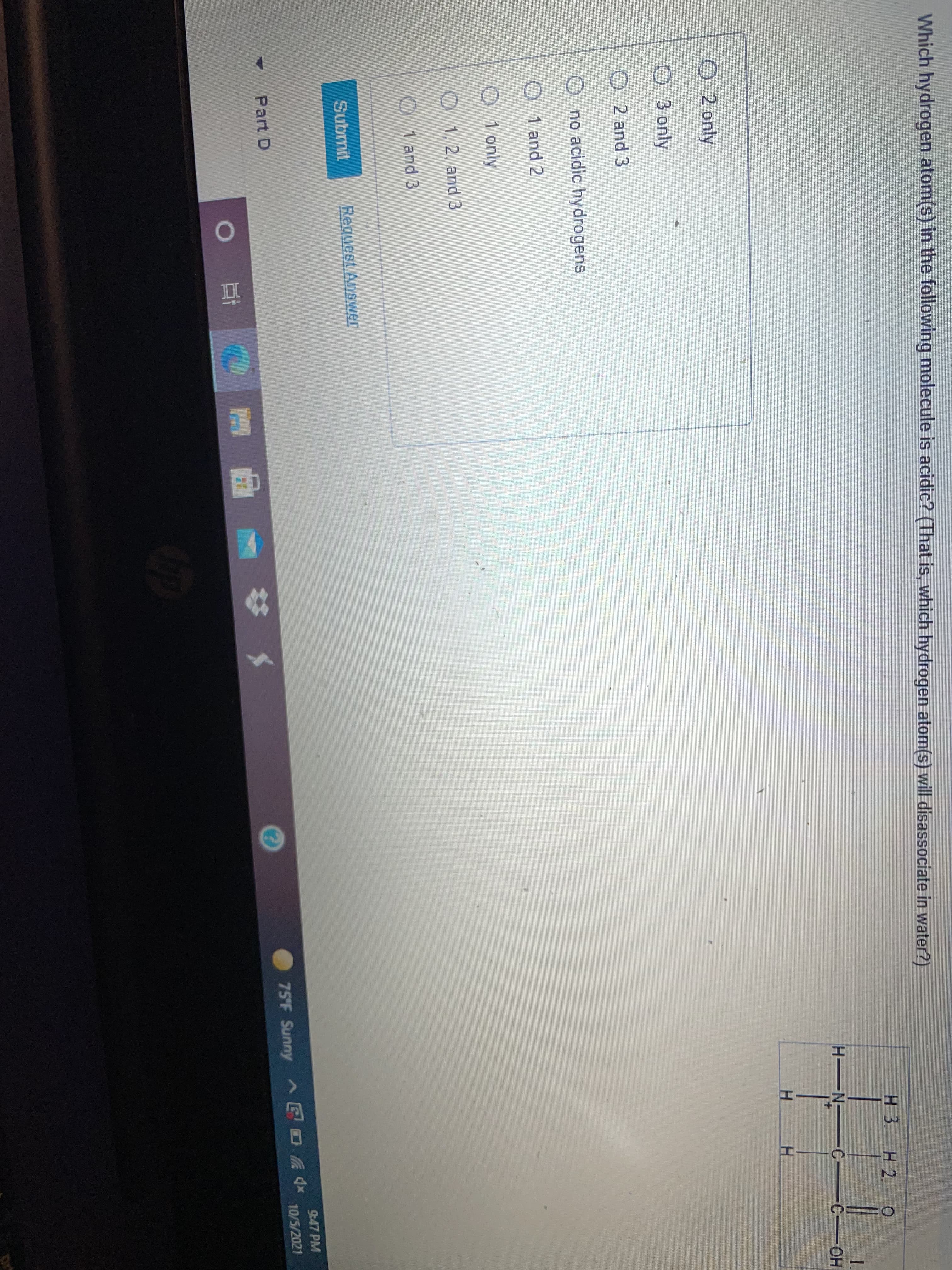 Which hydrogen atom(s) in the following molecule is acidic? (That is, which hydrogen atom(s) will disassociate in water?)
H 3.
1.
C-OH
H N
O 2 only
O 3 only
O 2 and 3
O no acidic hydrogens
O 1 and 2
O 1 only
O 1,2, and 3
O 1 and 3
Submit
Request Answer
9:47 PM
Part D
75'F Sunny E O A *
10/5/2021
