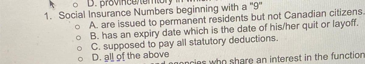 o D. provinc
1. Social Insurance Numbers beginning with a "9"
o A. are issued to permanent residents but not Canadian citizens.
B. has an expiry date which is the date of his/her quit or layoff.
C. supposed to pay all statutory deductions.
o
D. all of the above
d
oncies who share an interest in the function