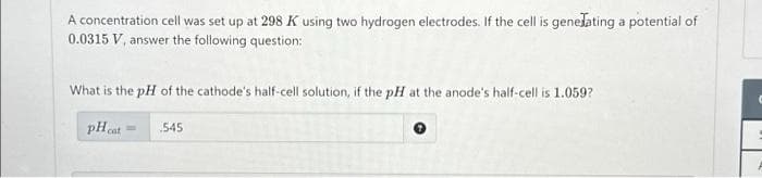 A concentration cell was set up at 298 K using two hydrogen electrodes. If the cell is generating a potential of
0.0315 V, answer the following question:
What is the pH of the cathode's half-cell solution, if the pH at the anode's half-cell is 1.059?
pH cat
545