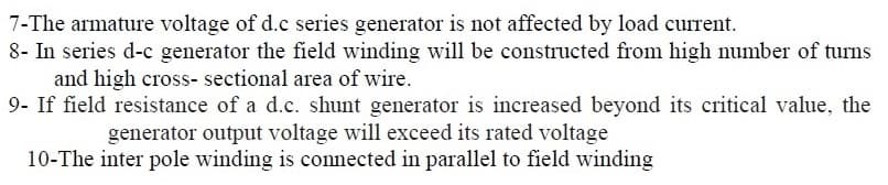 7-The armature voltage of d.c series generator is not affected by load current.
8- In series d-c generator the field winding will be constructed from high number of turns
and high cross- sectional area of wire.
9- If field resistance of a d.c. shunt generator is increased beyond its critical value, the
generator output voltage will exceed its rated voltage
10-The inter pole winding is conected in parallel to field winding
