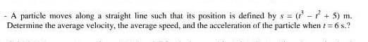 = (' - +5) m.
- A particle moves along a straight line such that its position is defined by s =
Determine the average velocity, the average speed, and the acceleration of the particle when t= 6 s.?
