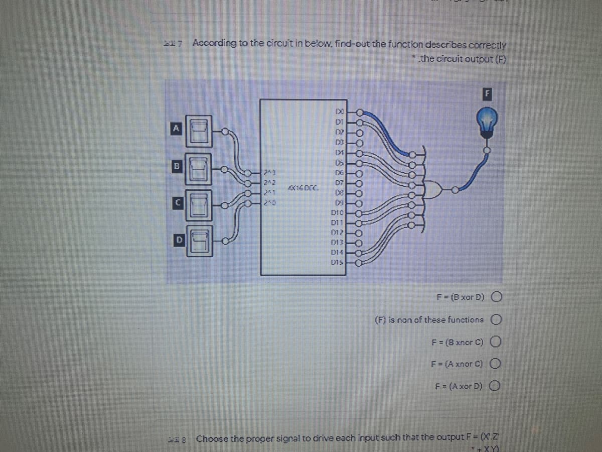 217 According to the circu't in below, find-out the function describes correctly
* the circuit outout (F)
DO
D1
D2
-O
X16 DC.
21
D FO
D10
D11
D13
D14
U15
F= (B xor D)
(F) is non of these functions
F = (8 xnor C)O
F = (A xnor C)
F = (Axor D)
218 Choose the proper signal to drive each input such that the output F = (X.Z
+XY)
