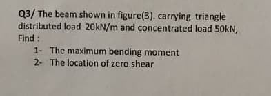 Q3/ The beam shown in figure(3). carrying triangle
distributed load 20kN/m and concentrated load 50kN,
Find:
1- The maximum bending moment
2- The location of zero shear
