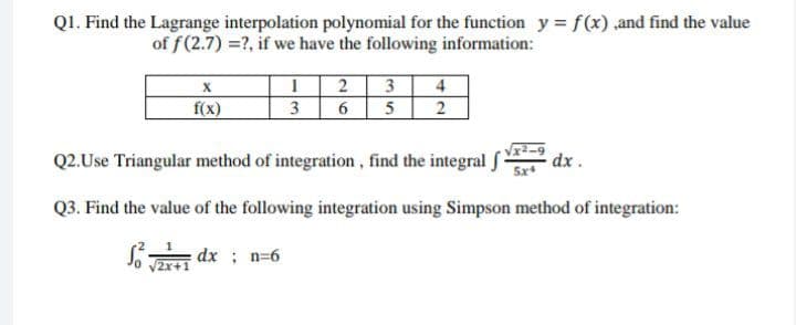 Q1. Find the Lagrange interpolation polynomial for the function y = f(x),and find the value
of f(2.7) =?, if we have the following information:
X
1 2 3
4
f(x)
3
6
5
2
Q2.Use Triangular method of integration, find the integral
dx.
Q3. Find the value of the following integration using Simpson method of integration:
Sdx;n=6
√2x+1