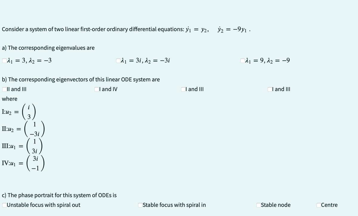 = y2,
Consider a system of two linear first-order ordinary differential equations: y₁
a) The corresponding eigenvalues are
A₁ = 3, 1₂ = −3
b) The corresponding eigenvectors of this linear ODE system are
I and IV
II and III
where
I:u₂ =
II:u₂
III:u₁
IV:u₁
(3₁)
(-3₁)
(3)
= (³1)
3i
3i
=
=
λ₁ = 3i, λ₂ = -3i
c) The phase portrait for this system of ODEs is
Unstable focus with spiral out
I and III
Stable focus with spiral in
y2 = -9y₁.
₁9, λ₂ = -9
I and III
Stable node
Centre