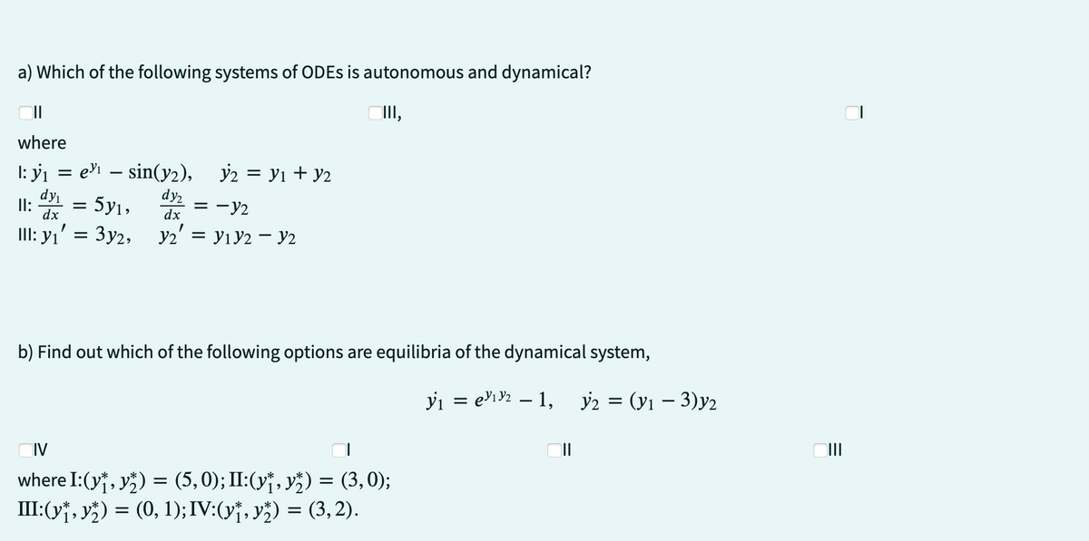 a) Which of the following systems of ODEs is autonomous and dynamical?
III,
II
where
1: y₁= e = sin(y2), y2 = ₁ + y2
II: dy
dy₁
dx
dy₂
= 5y₁, y =
dx
Y₂' = V1 Y2 - y2
1
III: Y1 = Зуг,
= -12
b) Find out which of the following options are equilibria of the dynamical system,
IV
where I:(y₁, y) = (5,0); II:(y₁, y₂) = (3,0);
III:(y₁, y) = (0, 1); IV:(y₁, y) = (3,2).
y₁ = ₁₂ - 1, y2 = (y₁ - 3)y2
=