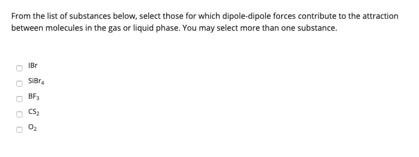 From the list of substances below, select those for which dipole-dipole forces contribute to the attraction
between molecules in the gas or liquid phase. You may select more than one substance.
U
IBr
SiBr4
BF3
CS₂