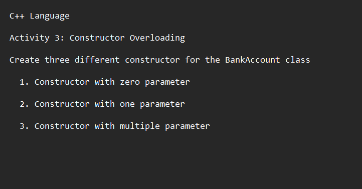 C++ Language
Activity 3: Constructor Overloading
Create three different constructor for the BankAccount class
1. Constructor with zero parameter
2. Constructor with one parameter
3. Constructor with multiple parameter