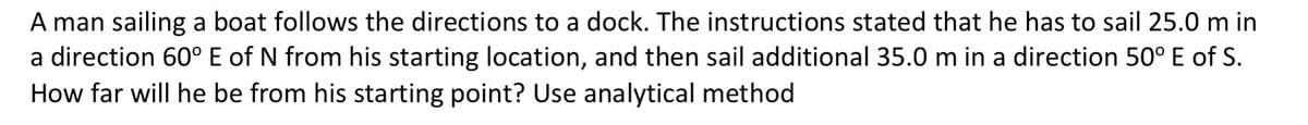 A man sailing a boat follows the directions to a dock. The instructions stated that he has to sail 25.0 m in
a direction 60° E of N from his starting location, and then sail additional 35.0 m in a direction 50° E of S.
How far will he be from his starting point? Use analytical method