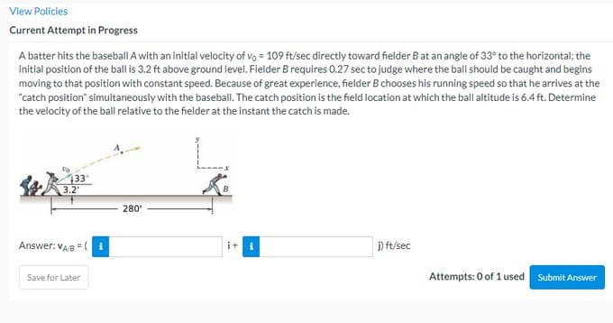 View Policies
Current Attempt in Progress
A batter hits the baseball A with an initial velocity of vo = 109 ft/sec directly toward fielder B at an angle of 33° to the horizontal; the
initial position of the ball is 3.2 ft above ground level. Fielder B requires 0.27 sec to judge where the ball should be caught and begins
moving to that position with constant speed. Because of great experience, fielder B chooses his running speed so that he arrives at the
"catch position" simultaneously with the baseball. The catch position is the field location at which the ball altitude is 6.4 ft. Determine
the velocity of the ball relative to the fielder at the instant the catch is made.
433
3.2'
Answer: VAB=(
Save for Later
280
i+
j) ft/sec
Attempts: 0 of 1 used
Submit Answer