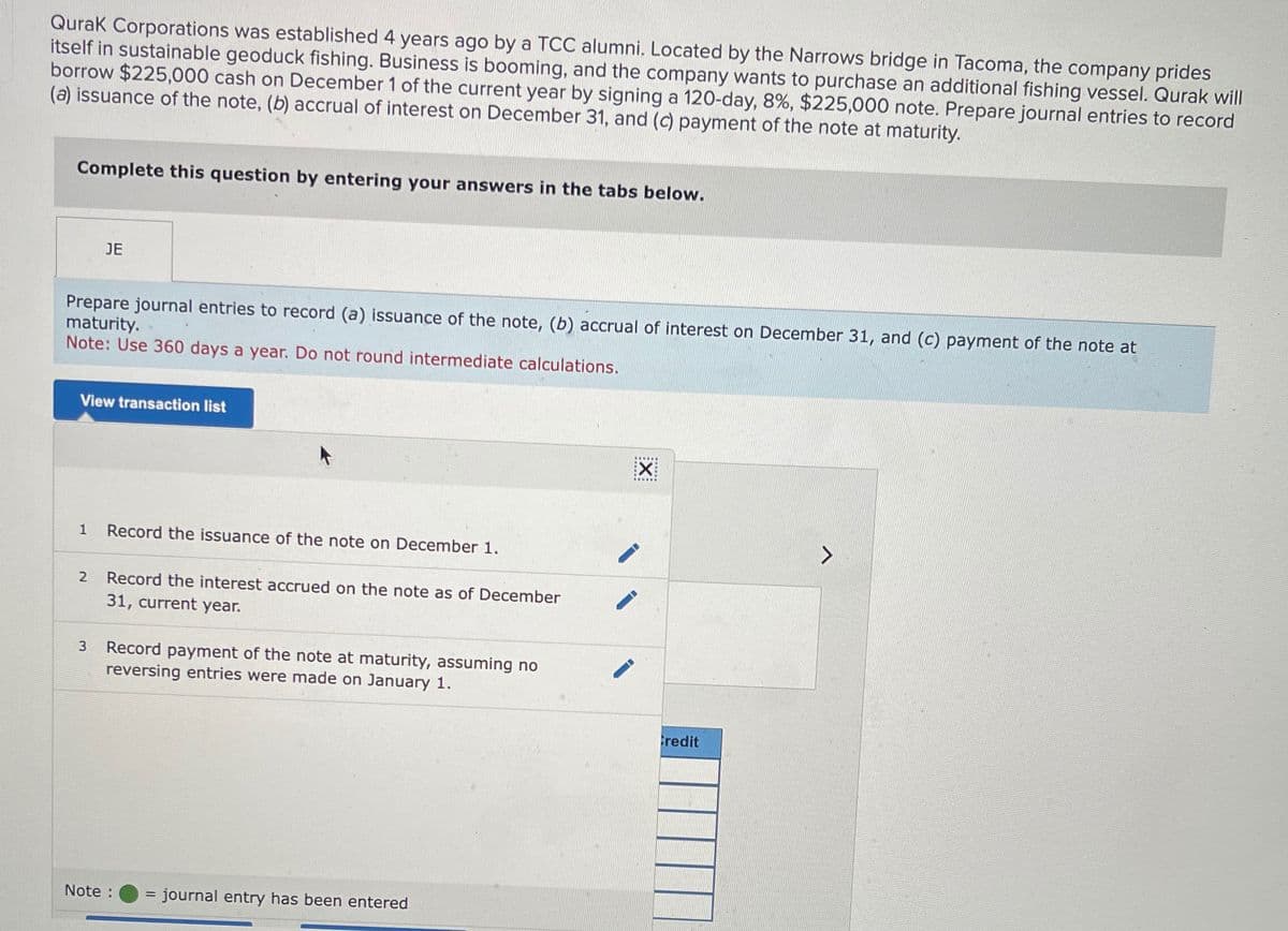 Qurak Corporations was established 4 years ago by a TCC alumni. Located by the Narrows bridge in Tacoma, the company prides
itself in sustainable geoduck fishing. Business is booming, and the company wants to purchase an additional fishing vessel. Qurak will
borrow $225,000 cash on December 1 of the current year by signing a 120-day, 8%, $225,000 note. Prepare journal entries to record
(a) issuance of the note, (b) accrual of interest on December 31, and (c) payment of the note at maturity.
Complete this question by entering your answers in the tabs below.
JE
Prepare journal entries to record (a) issuance of the note, (b) accrual of interest on December 31, and (c) payment of the note at
maturity.
Note: Use 360 days a year. Do not round intermediate calculations.
View transaction list
1
Record the issuance of the note on December 1.
2
Record the interest accrued on the note as of December
31, current year.
3
Record payment of the note at maturity, assuming no
reversing entries were made on January 1.
Note:
= journal entry has been entered
☑
Credit