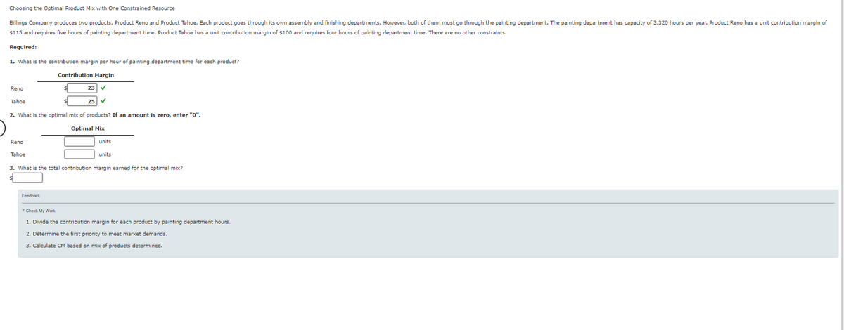 Choosing the Optimal Product Mix with One Constrained Resource
Billings Company produces two products, Product Reno and Product Tahoe. Each product goes through its own assembly and finishing departments. However, both of them must go through the painting department. The painting department has capacity of 3,320 hours per year. Product Reno has a unit contribution margin of
$115 and requires five hours of painting department time. Product Tahoe has a unit contribution margin of $100 and requires four hours of painting department time. There are no other constraints.
Required:
1. What is the contribution margin per hour of painting department time for each product?
Reno
Contribution Margin
23 ✓
25 ✓
Tahoe
2. What is the optimal mix of products? If an amount is zero, enter "0".
Optimal Mix
Reno
Tahoe
units
units
3. What is the total contribution margin earned for the optimal mix?
Feedback
▼Check My Work
1. Divide the contribution margin for each product by painting department hours.
2. Determine the first priority to meet market demands.
3. Calculate CM based on mix of products determined.