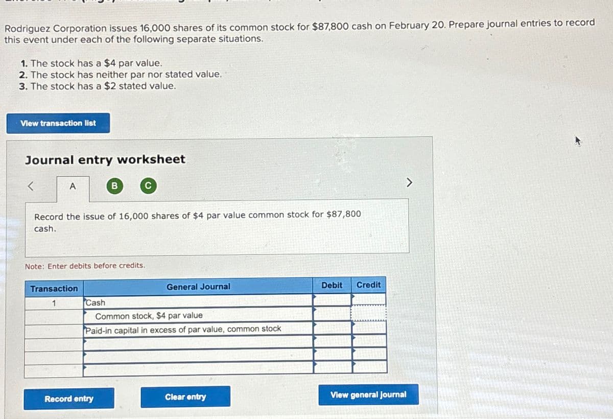 Rodriguez Corporation issues 16,000 shares of its common stock for $87,800 cash on February 20. Prepare journal entries to record
this event under each of the following separate situations.
1. The stock has a $4 par value.
2. The stock has neither par nor stated value.
3. The stock has a $2 stated value.
View transaction list
Journal entry worksheet
A
B
C
Record the issue of 16,000 shares of $4 par value common stock for $87,800
cash.
Note: Enter debits before credits.
Transaction
1
Cash
General Journal
Common stock, $4 par value
Paid-in capital in excess of par value, common stock
Clear entry
Record entry
Debit
Credit
View general journal