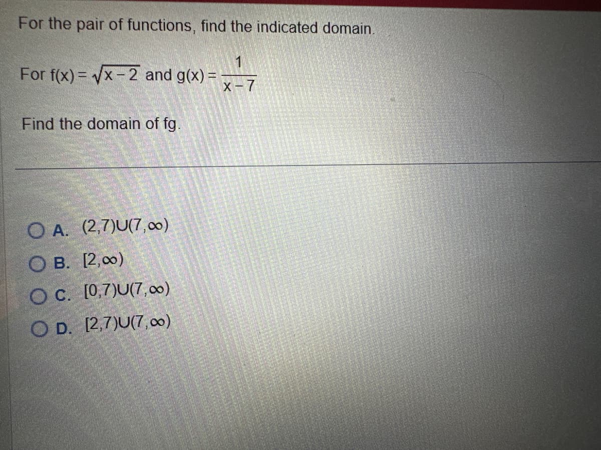 For the pair of functions, find the indicated domain.
1
X-7
For f(x)=√x-2 and g(x) =
Find the domain of fg.
O A. (2,7)U(7,00)
OB. [2,00)
OC. [0,7)U(7,00)
OD. [2,7)U(7,00)