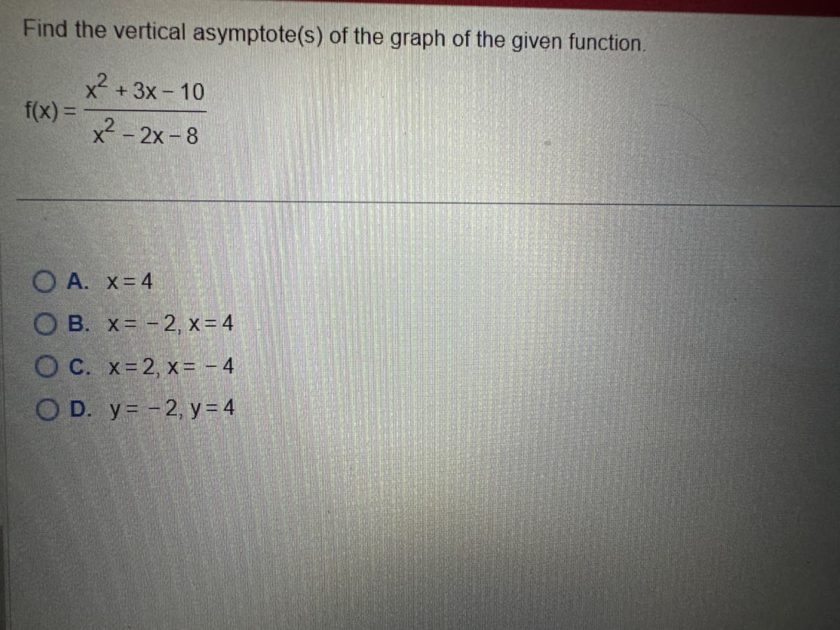 Find the vertical asymptote(s) of the graph of the given function.
x² + 3x - 10
f(x) =
x² - 2x -8
OA. x = 4
OB. x= -2, x = 4
OC. x=2, x = - 4
OD. y = -2, y = 4