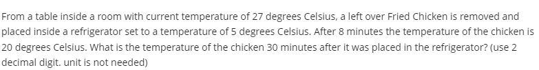 From a table inside a room with current temperature of 27 degrees Celsius, a left over Fried Chicken is removed and
placed inside a refrigerator set to a temperature of 5 degrees Celsius. After 8 minutes the temperature of the chicken is
20 degrees Celsius. What is the temperature of the chicken 30 minutes after it was placed in the refrigerator? (use 2
decimal digit. unit is not needed)
