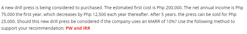 A new drill press is being considered to purchased. The estimated first cost is Php 200,000. The net annual income is Php
75,000 the first year, which decreases by Php 12,500 each year thereafter. After 5 years, the press can be sold for Php
25,000. Should this new drill press be considered if the company uses an MARR of 10%? Use the following method to
support your recommendation; PW and IRR
