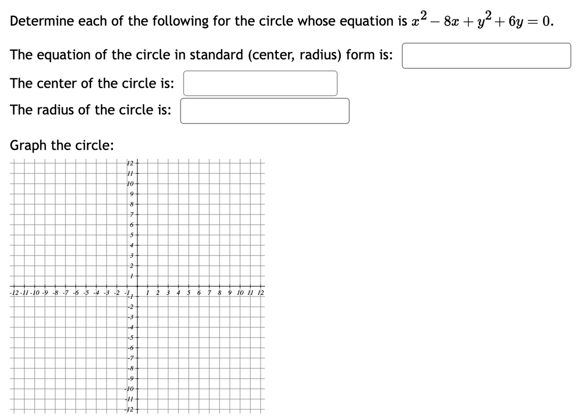 Determine each of the following for the circle whose equation is x² − 8x + y² + 6y = 0.
2
The equation of the circle in standard (center, radius) form is:
The center of the circle is:
The radius of the circle is:
Graph the circle:
12
11
10
9
8+
7-
6 +
5
4
3
2
1
-12-11-10-9-8-7-6-5-4-3-2-²/1 1 2 3 4 5 6 7 8 9 10 11 12
-2
-3
-4
-5
-6
-7
-8
-9
-10-
-11-
-12