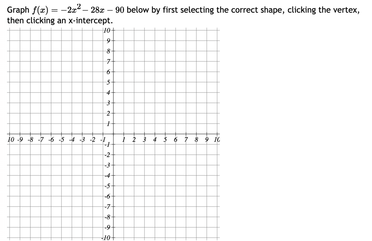 Graph f(x)
-2x² - 28x - 90 below by first selecting the correct shape, clicking the vertex,
then clicking an x-intercept.
=
10+
9
8
7
6
5
43
2
1
10 -9 -8 -7 -6 -5 -4 -3 -2 -1
-1
-2
-3
-4
-5
-6
-7
-8
-9
-10 +
1
3
4
6 7 8 9 10