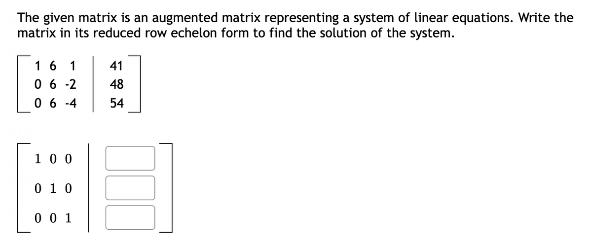 The given matrix is an augmented matrix representing a system of linear equations. Write the
matrix in its reduced row echelon form to find the solution of the system.
16 1
41
06-2 48
06-4
54
100
0 10
001