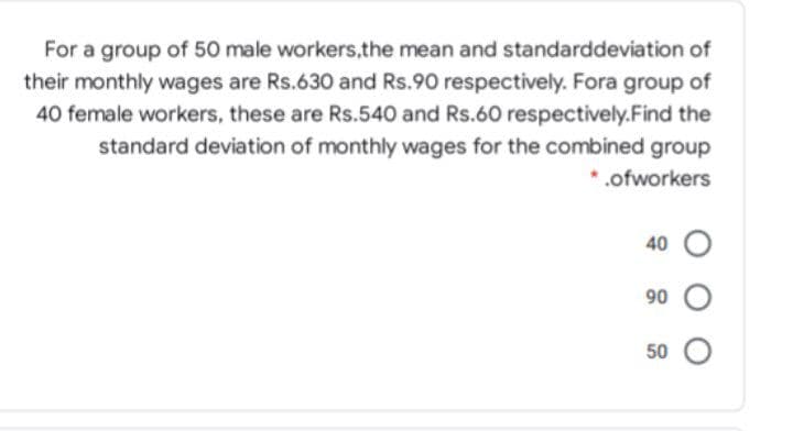 For a group of 50 male workers,the mean and standarddeviation of
their monthly wages are Rs.630 and Rs.90 respectively. Fora group of
40 female workers, these are Rs.540 and Rs.60 respectively.Find the
standard deviation of monthly wages for the combined group
* .ofworkers
40 O
90 O
50 O
