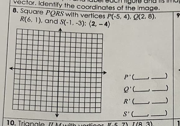 vector. Identify the coordinates of the image.
8. Square PQRS with vertices P(-5, 4), Q(2,8),
R(6, 1), and S(-1, -3): (2,-4)
P'.
11
l'
ـــــــــ'
R'(_____
S'
10. Triangle II Mwith vorticos (6-57) [(8.3).
9