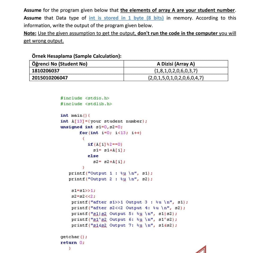 Assume for the program given below that the elements of array A are your student number.
Assume that Data type of int is stored in 1 byte (8 bits) in memory. According to this
information, write the output of the program given below.
Note: Use the given assumption to get the output, don't run the code in the computer you will
get wrong output.
Örnek Hesaplama (Sample Calculation):
Öğrenci No (Student No)
A Dizisi (Array A)
{1,8,1,0,2,0,6,0,3,7}
{2,0,1,5,0,1,0,2,0,6,0,4,7}
1810206037
2015010206047
#include <stdio.h>
#include <stdlib.h>
int main ()(
int A[13] =( your student number);
unsigned int s1=0, s2=0;
for (int i=0; i<13; i++)
if (A[i]2=D0)
s1= si+A[i];
else
s2= s2+A[ i]:
printf ("Out put 1 : in", s1):
printf ("Output 2 : *u \n", s2);
s1=s1>>13;
s2=s2<<2;
printf("after s1>>1 Out put 3 : *u \n", s1) ;
printf ("after s2<<2 Output 4: u \n", s2);
printf ("g1| s2 Output 5: *u \n", s1| s2);
printf ("s1*s2 Output 6: * \n", s1^s2);
printf ("31&s2 Output 7: *u \n", s1&s2);
getchar () ;
return 0;
