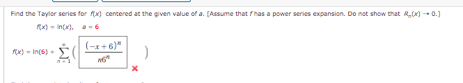 Find the Taylor series for f(x) centered at the given value of a. [Assume that f has a power series expansion. Do not show that R,(x) - 0.]
(x) = In(x),
a = 6
(-x+ 6)"
f(x) = In(6) +
n6"

