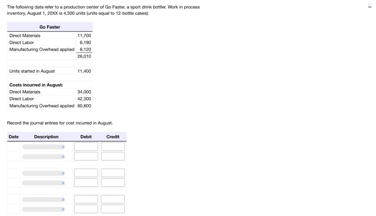 The following data refer to a production center of Go Faster, a sport drink bottler. Work in process
inventory, August 1, 20XX is 4,300 units (units equal to 12-bottle cases):
Go Faster
Direct Materials
Direct Labor
11,700
6,190
Manufacturing Overhead applied 8,120
26,010
Units started in August
Costs incurred in August:
Direct Materials
Direct Labor
34,000
42,300
Manufacturing Overhead applied 60,800
Date
11,400
Record the journal entries for cost incurred in August.
Description
Debit
Credit